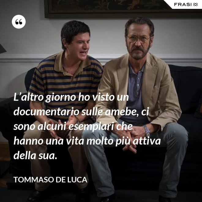 L’altro giorno ho visto un documentario sulle amebe, ci sono alcuni esemplari che hanno una vita molto più attiva della sua. - Tommaso De Luca