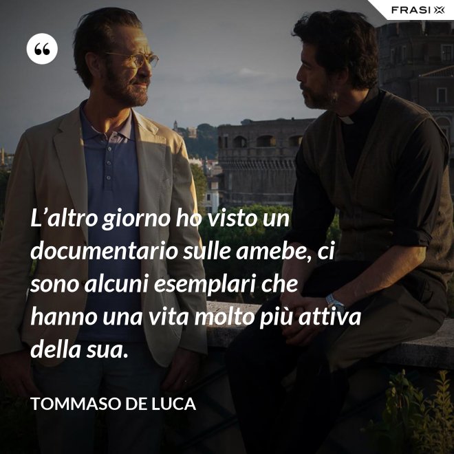 L’altro giorno ho visto un documentario sulle amebe, ci sono alcuni esemplari che hanno una vita molto più attiva della sua. - Tommaso De Luca