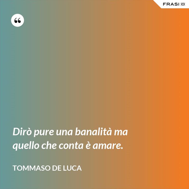 Dirò pure una banalità ma quello che conta è amare. - Tommaso De Luca