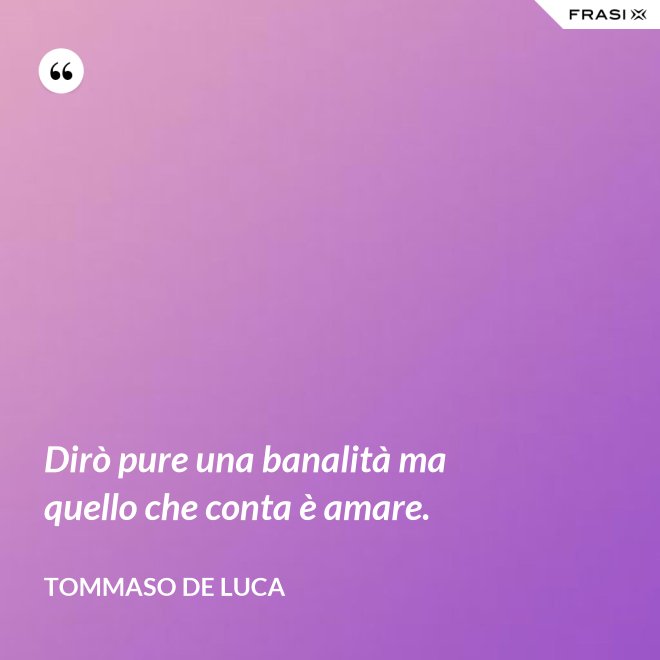 Dirò pure una banalità ma quello che conta è amare. - Tommaso De Luca