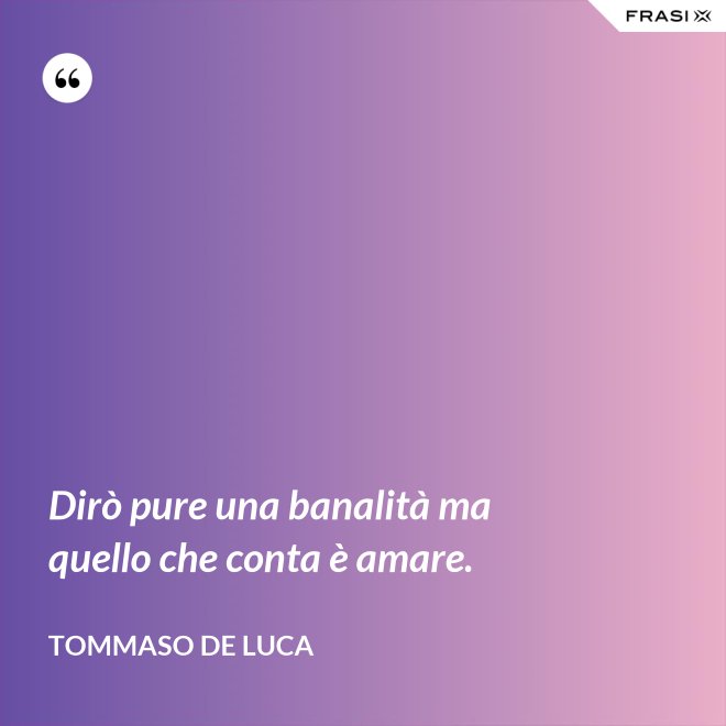 Dirò pure una banalità ma quello che conta è amare. - Tommaso De Luca
