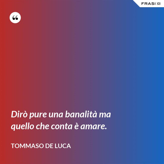Dirò pure una banalità ma quello che conta è amare. - Tommaso De Luca
