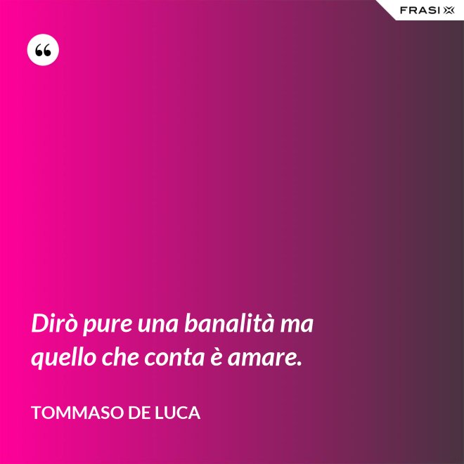 Dirò pure una banalità ma quello che conta è amare. - Tommaso De Luca