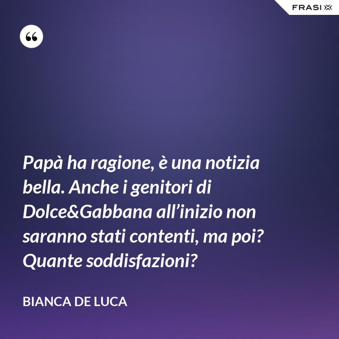 Papà ha ragione, è una notizia bella. Anche i genitori di Dolce&Gabbana all’inizio non saranno stati contenti, ma poi? Quante soddisfazioni? - Bianca De Luca