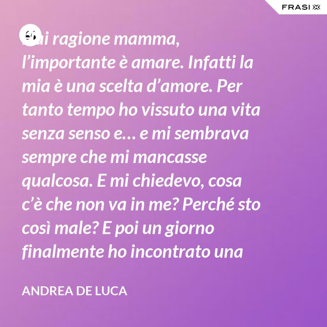 Hai ragione mamma, l’importante è amare. Infatti la mia è una scelta d’amore. Per tanto tempo ho vissuto una vita senza senso e… e mi sembrava sempre che mi mancasse qualcosa. E mi chiedevo, cosa c’è che non va in me? Perché sto così male? E poi un giorno finalmente ho incontrato una persona che ha dato un senso a tutto e questa persona di chiama Gesù. Ho deciso di entrare in seminario e diventare sacerdote. - Andrea De Luca