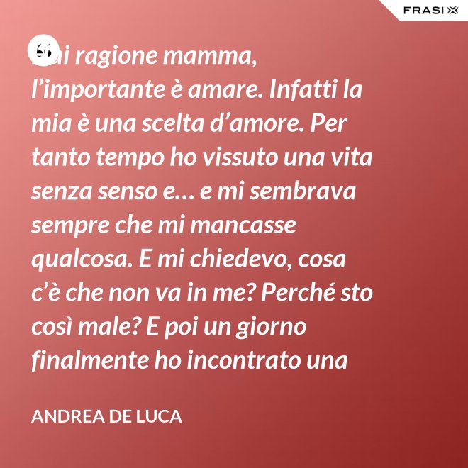 Hai ragione mamma, l’importante è amare. Infatti la mia è una scelta d’amore. Per tanto tempo ho vissuto una vita senza senso e… e mi sembrava sempre che mi mancasse qualcosa. E mi chiedevo, cosa c’è che non va in me? Perché sto così male? E poi un giorno finalmente ho incontrato una persona che ha dato un senso a tutto e questa persona di chiama Gesù. Ho deciso di entrare in seminario e diventare sacerdote. - Andrea De Luca