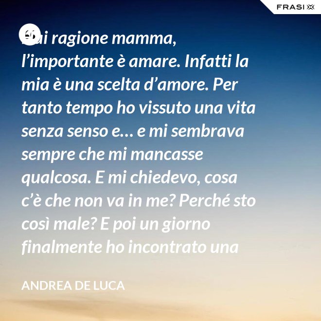 Hai ragione mamma, l’importante è amare. Infatti la mia è una scelta d’amore. Per tanto tempo ho vissuto una vita senza senso e… e mi sembrava sempre che mi mancasse qualcosa. E mi chiedevo, cosa c’è che non va in me? Perché sto così male? E poi un giorno finalmente ho incontrato una persona che ha dato un senso a tutto e questa persona di chiama Gesù. Ho deciso di entrare in seminario e diventare sacerdote. - Andrea De Luca