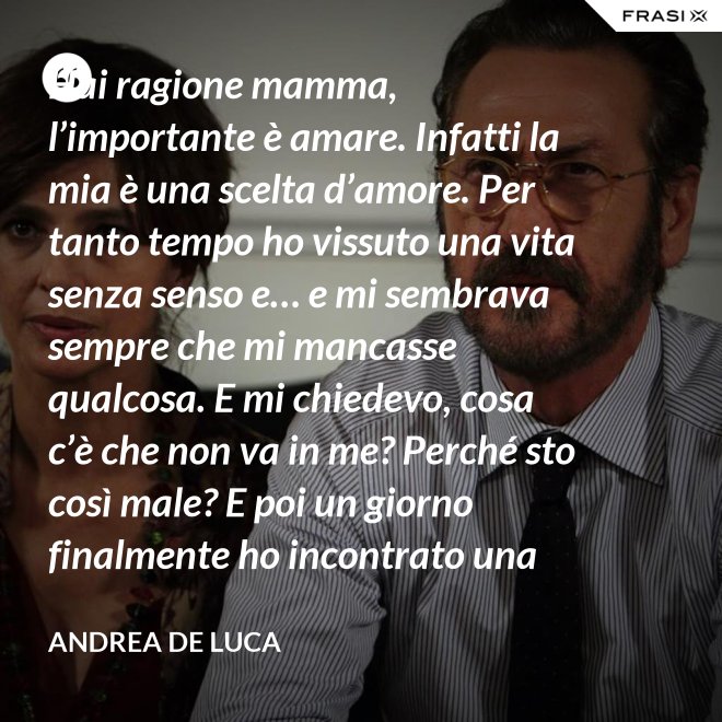 Hai ragione mamma, l’importante è amare. Infatti la mia è una scelta d’amore. Per tanto tempo ho vissuto una vita senza senso e… e mi sembrava sempre che mi mancasse qualcosa. E mi chiedevo, cosa c’è che non va in me? Perché sto così male? E poi un giorno finalmente ho incontrato una persona che ha dato un senso a tutto e questa persona di chiama Gesù. Ho deciso di entrare in seminario e diventare sacerdote. - Andrea De Luca