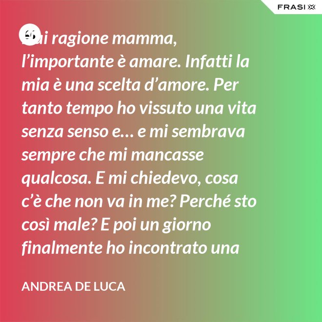 Hai ragione mamma, l’importante è amare. Infatti la mia è una scelta d’amore. Per tanto tempo ho vissuto una vita senza senso e… e mi sembrava sempre che mi mancasse qualcosa. E mi chiedevo, cosa c’è che non va in me? Perché sto così male? E poi un giorno finalmente ho incontrato una persona che ha dato un senso a tutto e questa persona di chiama Gesù. Ho deciso di entrare in seminario e diventare sacerdote. - Andrea De Luca