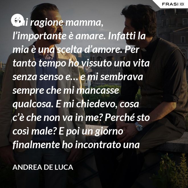 Hai ragione mamma, l’importante è amare. Infatti la mia è una scelta d’amore. Per tanto tempo ho vissuto una vita senza senso e… e mi sembrava sempre che mi mancasse qualcosa. E mi chiedevo, cosa c’è che non va in me? Perché sto così male? E poi un giorno finalmente ho incontrato una persona che ha dato un senso a tutto e questa persona di chiama Gesù. Ho deciso di entrare in seminario e diventare sacerdote. - Andrea De Luca