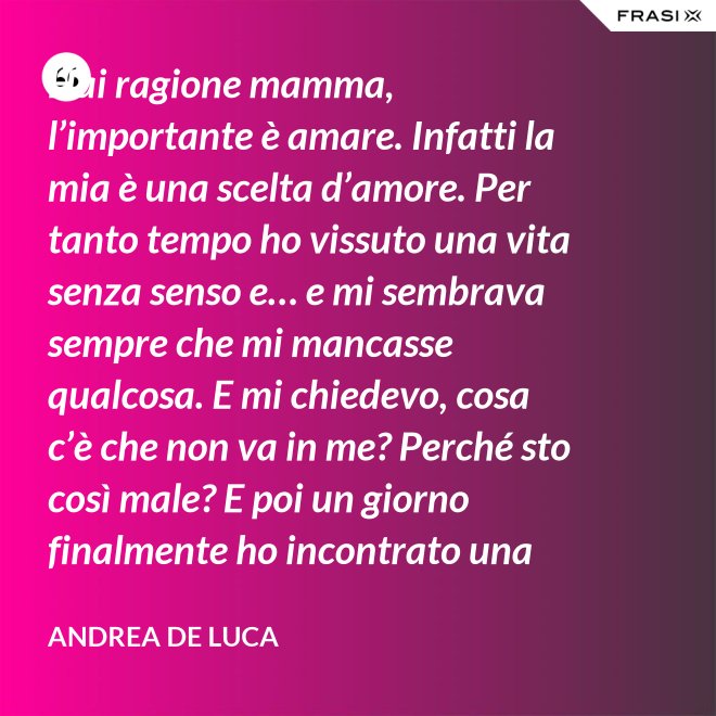 Hai ragione mamma, l’importante è amare. Infatti la mia è una scelta d’amore. Per tanto tempo ho vissuto una vita senza senso e… e mi sembrava sempre che mi mancasse qualcosa. E mi chiedevo, cosa c’è che non va in me? Perché sto così male? E poi un giorno finalmente ho incontrato una persona che ha dato un senso a tutto e questa persona di chiama Gesù. Ho deciso di entrare in seminario e diventare sacerdote. - Andrea De Luca