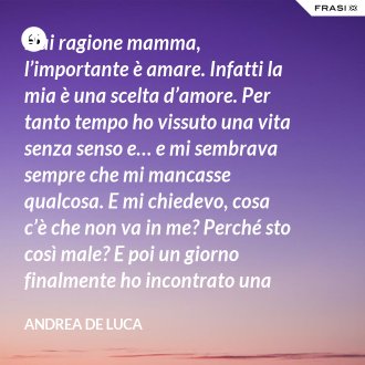Hai ragione mamma, l’importante è amare. Infatti la mia è una scelta d’amore. Per tanto tempo ho vissuto una vita senza senso e… e mi sembrava sempre che mi mancasse qualcosa. E mi chiedevo, cosa c’è che non va in me? Perché sto così male? E poi un giorno finalmente ho incontrato una persona che ha dato un senso a tutto e questa persona di chiama Gesù. Ho deciso di entrare in seminario e diventare sacerdote. - Andrea De Luca