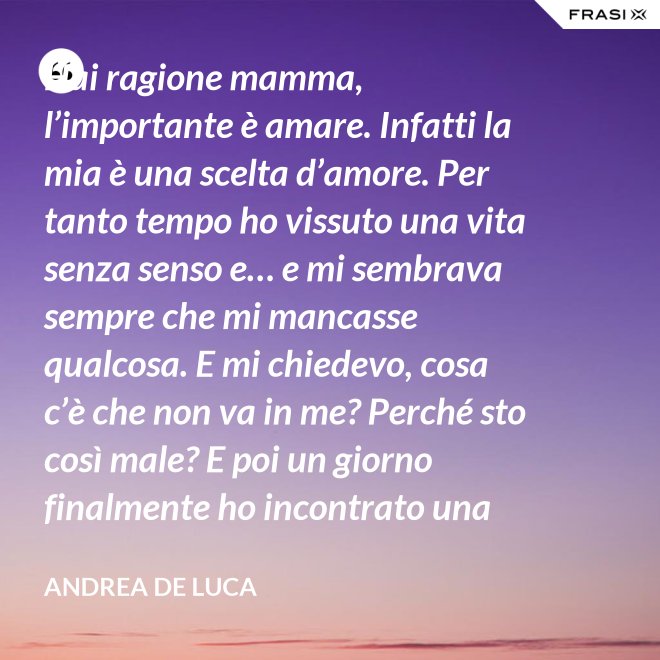 Hai ragione mamma, l’importante è amare. Infatti la mia è una scelta d’amore. Per tanto tempo ho vissuto una vita senza senso e… e mi sembrava sempre che mi mancasse qualcosa. E mi chiedevo, cosa c’è che non va in me? Perché sto così male? E poi un giorno finalmente ho incontrato una persona che ha dato un senso a tutto e questa persona di chiama Gesù. Ho deciso di entrare in seminario e diventare sacerdote. - Andrea De Luca