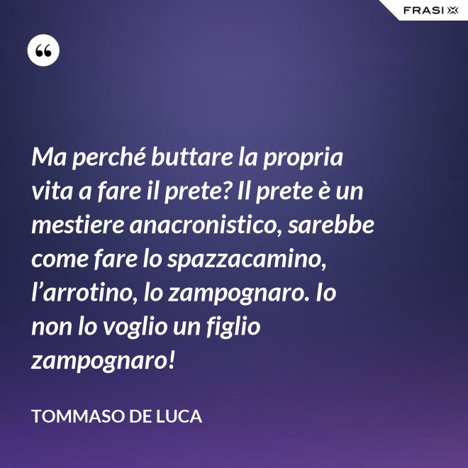 Ma perché buttare la propria vita a fare il prete? Il prete è un mestiere anacronistico, sarebbe come fare lo spazzacamino, l’arrotino, lo zampognaro. Io non lo voglio un figlio zampognaro! - Tommaso De Luca