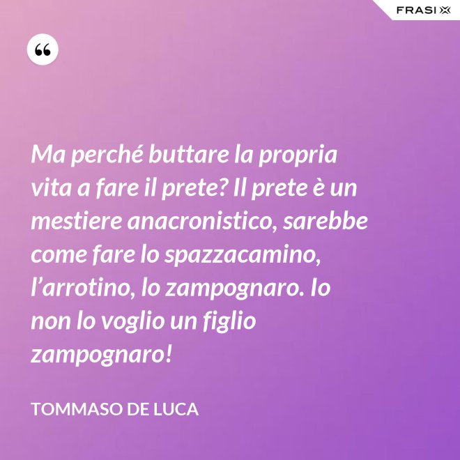 Ma perché buttare la propria vita a fare il prete? Il prete è un mestiere anacronistico, sarebbe come fare lo spazzacamino, l’arrotino, lo zampognaro. Io non lo voglio un figlio zampognaro! - Tommaso De Luca