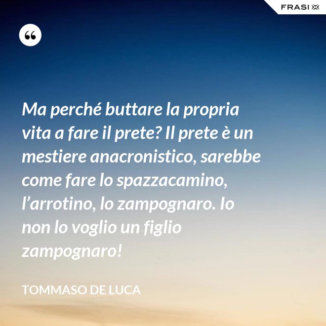 Ma perché buttare la propria vita a fare il prete? Il prete è un mestiere anacronistico, sarebbe come fare lo spazzacamino, l’arrotino, lo zampognaro. Io non lo voglio un figlio zampognaro! - Tommaso De Luca