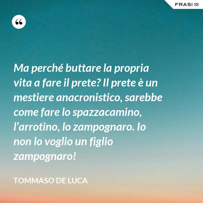 Ma perché buttare la propria vita a fare il prete? Il prete è un mestiere anacronistico, sarebbe come fare lo spazzacamino, l’arrotino, lo zampognaro. Io non lo voglio un figlio zampognaro! - Tommaso De Luca