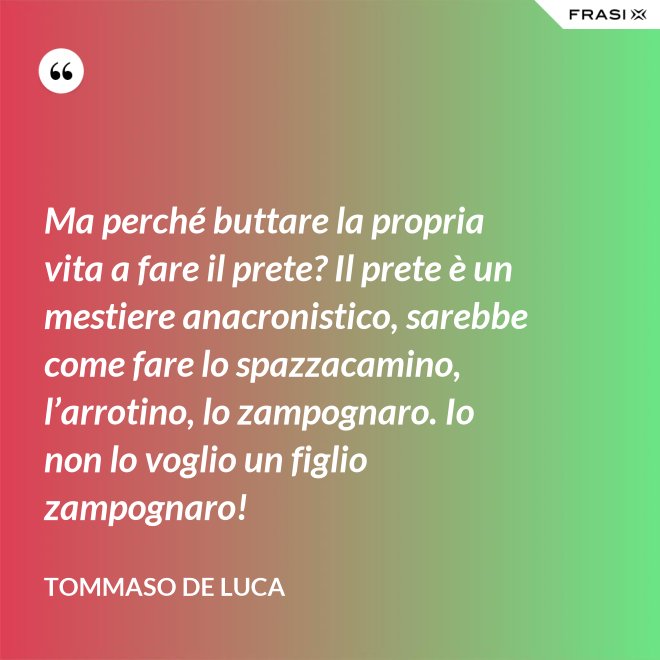 Ma perché buttare la propria vita a fare il prete? Il prete è un mestiere anacronistico, sarebbe come fare lo spazzacamino, l’arrotino, lo zampognaro. Io non lo voglio un figlio zampognaro! - Tommaso De Luca