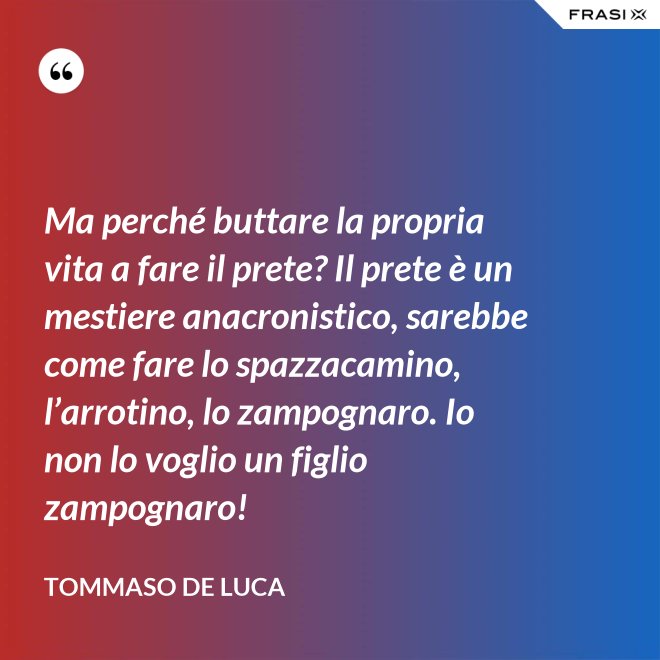 Ma perché buttare la propria vita a fare il prete? Il prete è un mestiere anacronistico, sarebbe come fare lo spazzacamino, l’arrotino, lo zampognaro. Io non lo voglio un figlio zampognaro! - Tommaso De Luca