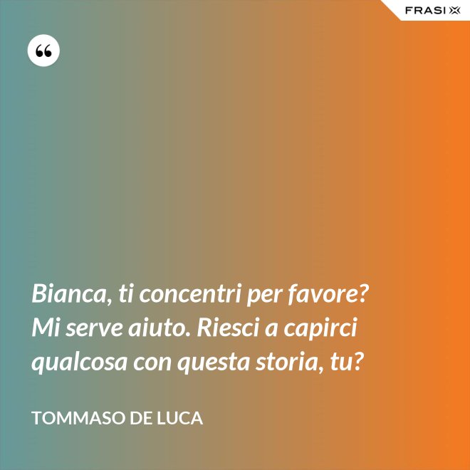 Bianca, ti concentri per favore? Mi serve aiuto. Riesci a capirci qualcosa con questa storia, tu? - Tommaso De Luca