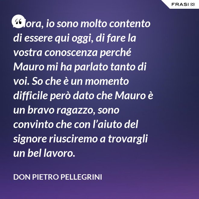 Allora, io sono molto contento di essere qui oggi, di fare la vostra conoscenza perché Mauro mi ha parlato tanto di voi. So che è un momento difficile però dato che Mauro è un bravo ragazzo, sono convinto che con l’aiuto del signore riusciremo a trovargli un bel lavoro. - don Pietro Pellegrini