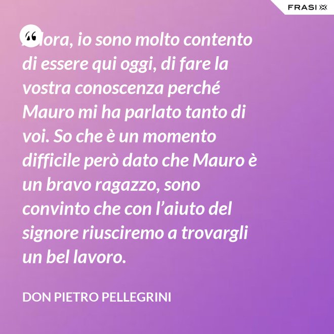 Allora, io sono molto contento di essere qui oggi, di fare la vostra conoscenza perché Mauro mi ha parlato tanto di voi. So che è un momento difficile però dato che Mauro è un bravo ragazzo, sono convinto che con l’aiuto del signore riusciremo a trovargli un bel lavoro. - don Pietro Pellegrini
