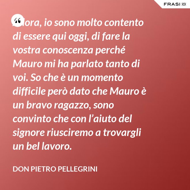 Allora, io sono molto contento di essere qui oggi, di fare la vostra conoscenza perché Mauro mi ha parlato tanto di voi. So che è un momento difficile però dato che Mauro è un bravo ragazzo, sono convinto che con l’aiuto del signore riusciremo a trovargli un bel lavoro. - don Pietro Pellegrini