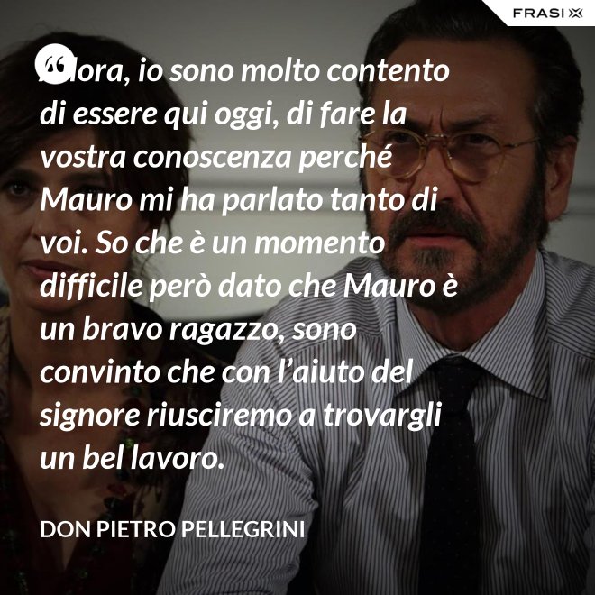 Allora, io sono molto contento di essere qui oggi, di fare la vostra conoscenza perché Mauro mi ha parlato tanto di voi. So che è un momento difficile però dato che Mauro è un bravo ragazzo, sono convinto che con l’aiuto del signore riusciremo a trovargli un bel lavoro. - don Pietro Pellegrini