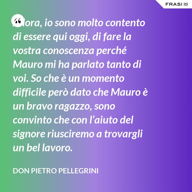 Allora, io sono molto contento di essere qui oggi, di fare la vostra conoscenza perché Mauro mi ha parlato tanto di voi. So che è un momento difficile però dato che Mauro è un bravo ragazzo, sono convinto che con l’aiuto del signore riusciremo a trovargli un bel lavoro. - don Pietro Pellegrini