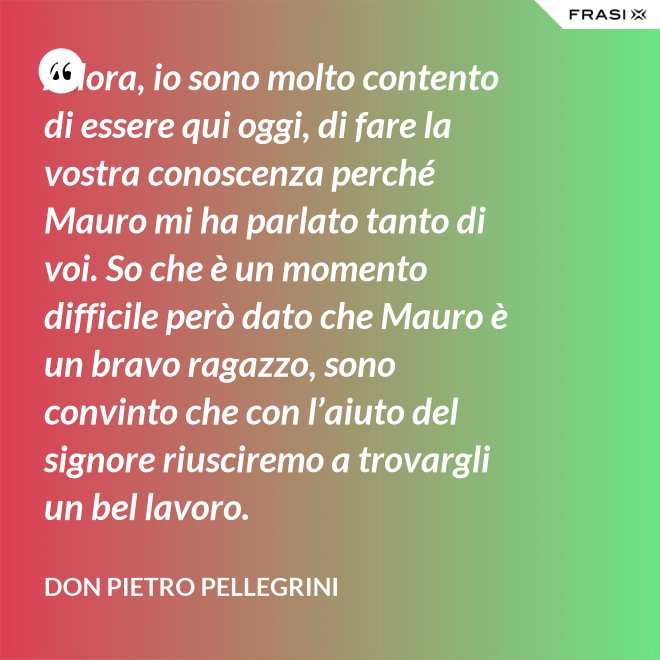 Allora, io sono molto contento di essere qui oggi, di fare la vostra conoscenza perché Mauro mi ha parlato tanto di voi. So che è un momento difficile però dato che Mauro è un bravo ragazzo, sono convinto che con l’aiuto del signore riusciremo a trovargli un bel lavoro. - don Pietro Pellegrini
