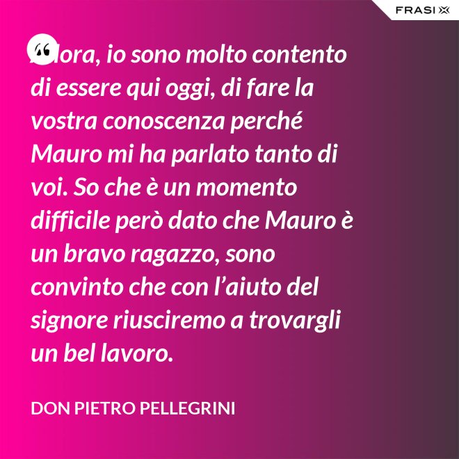 Allora, io sono molto contento di essere qui oggi, di fare la vostra conoscenza perché Mauro mi ha parlato tanto di voi. So che è un momento difficile però dato che Mauro è un bravo ragazzo, sono convinto che con l’aiuto del signore riusciremo a trovargli un bel lavoro. - don Pietro Pellegrini