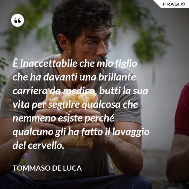 È inaccettabile che mio figlio che ha davanti una brillante carriera da medico, butti la sua vita per seguire qualcosa che nemmeno esiste perché qualcuno gli ha fatto il lavaggio del cervello. - Tommaso De Luca
