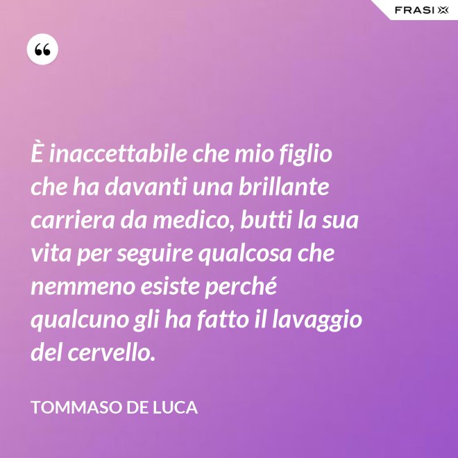 È inaccettabile che mio figlio che ha davanti una brillante carriera da medico, butti la sua vita per seguire qualcosa che nemmeno esiste perché qualcuno gli ha fatto il lavaggio del cervello. - Tommaso De Luca