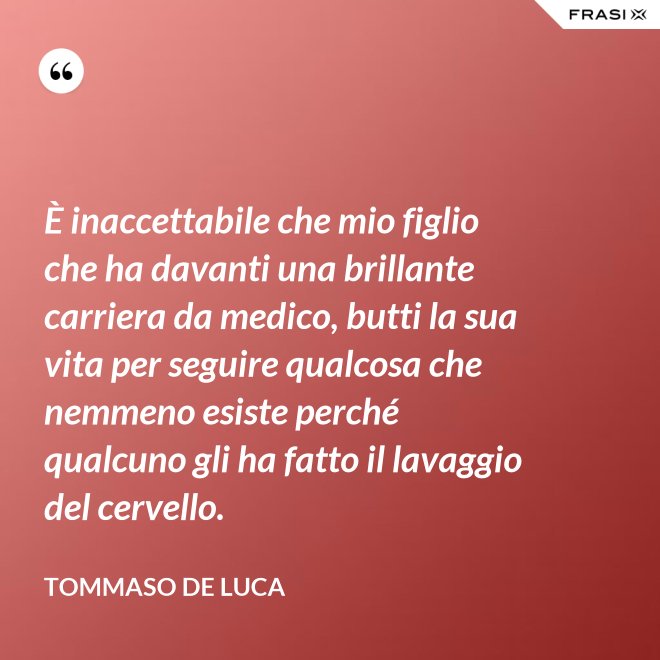 È inaccettabile che mio figlio che ha davanti una brillante carriera da medico, butti la sua vita per seguire qualcosa che nemmeno esiste perché qualcuno gli ha fatto il lavaggio del cervello. - Tommaso De Luca