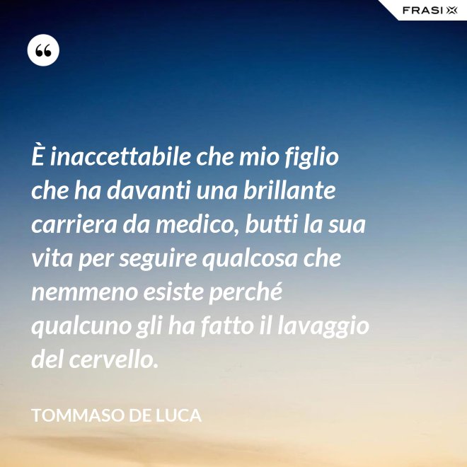 È inaccettabile che mio figlio che ha davanti una brillante carriera da medico, butti la sua vita per seguire qualcosa che nemmeno esiste perché qualcuno gli ha fatto il lavaggio del cervello. - Tommaso De Luca
