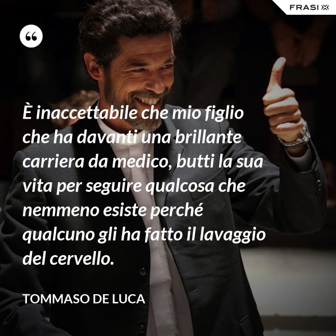 È inaccettabile che mio figlio che ha davanti una brillante carriera da medico, butti la sua vita per seguire qualcosa che nemmeno esiste perché qualcuno gli ha fatto il lavaggio del cervello. - Tommaso De Luca