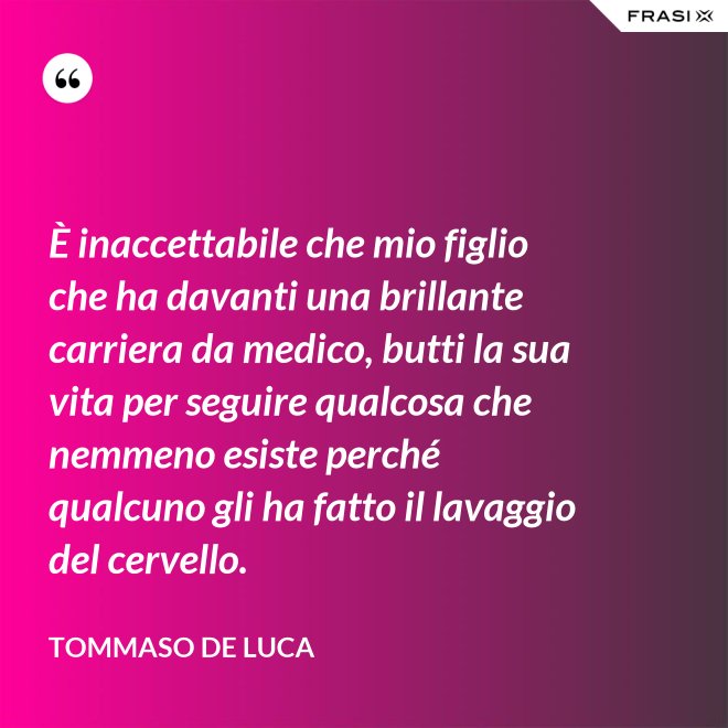 È inaccettabile che mio figlio che ha davanti una brillante carriera da medico, butti la sua vita per seguire qualcosa che nemmeno esiste perché qualcuno gli ha fatto il lavaggio del cervello. - Tommaso De Luca
