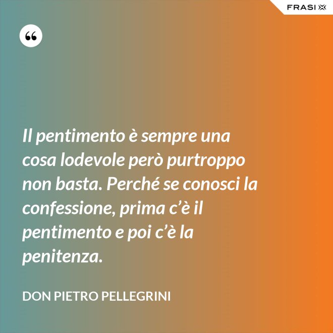 Il pentimento è sempre una cosa lodevole però purtroppo non basta. Perché se conosci la confessione, prima c’è il pentimento e poi c’è la penitenza. - don Pietro Pellegrini