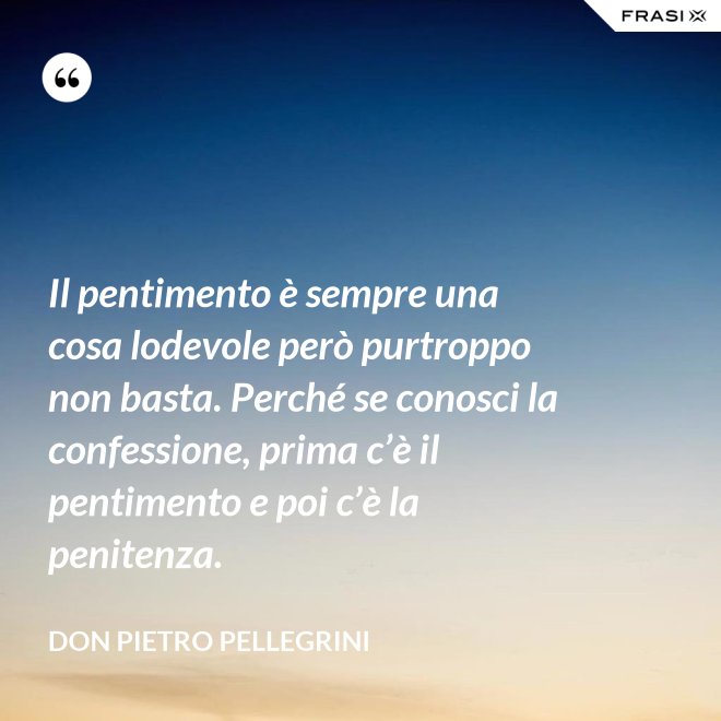Il pentimento è sempre una cosa lodevole però purtroppo non basta. Perché se conosci la confessione, prima c’è il pentimento e poi c’è la penitenza. - don Pietro Pellegrini
