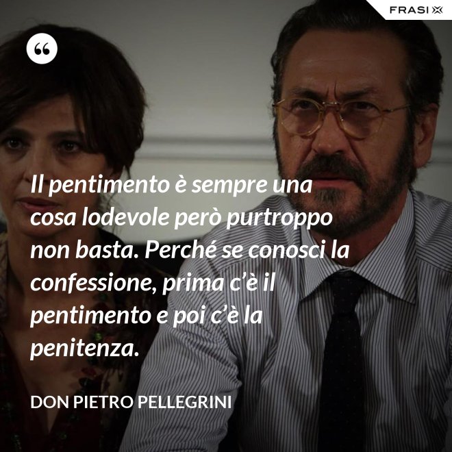 Il pentimento è sempre una cosa lodevole però purtroppo non basta. Perché se conosci la confessione, prima c’è il pentimento e poi c’è la penitenza. - don Pietro Pellegrini