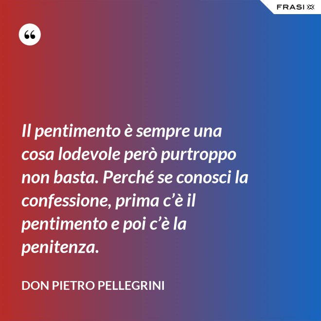 Il pentimento è sempre una cosa lodevole però purtroppo non basta. Perché se conosci la confessione, prima c’è il pentimento e poi c’è la penitenza. - don Pietro Pellegrini