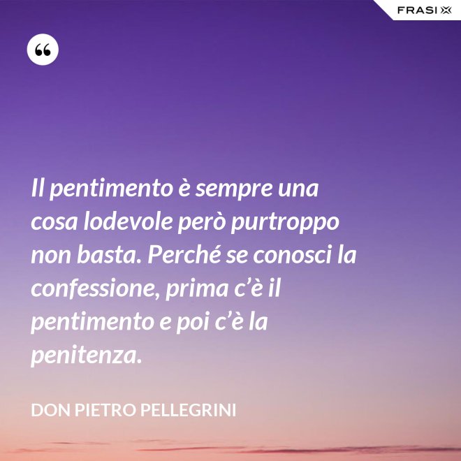 Il pentimento è sempre una cosa lodevole però purtroppo non basta. Perché se conosci la confessione, prima c’è il pentimento e poi c’è la penitenza. - don Pietro Pellegrini