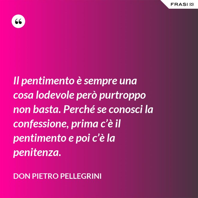 Il pentimento è sempre una cosa lodevole però purtroppo non basta. Perché se conosci la confessione, prima c’è il pentimento e poi c’è la penitenza. - don Pietro Pellegrini