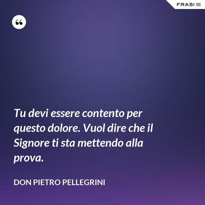 Tu devi essere contento per questo dolore. Vuol dire che il Signore ti sta mettendo alla prova. - don Pietro Pellegrini