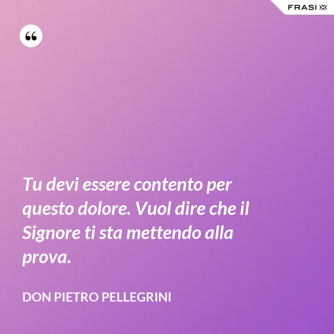 Tu devi essere contento per questo dolore. Vuol dire che il Signore ti sta mettendo alla prova. - don Pietro Pellegrini
