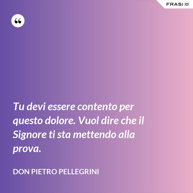 Tu devi essere contento per questo dolore. Vuol dire che il Signore ti sta mettendo alla prova. - don Pietro Pellegrini