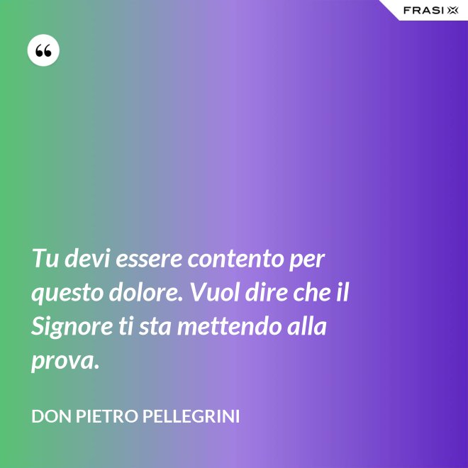 Tu devi essere contento per questo dolore. Vuol dire che il Signore ti sta mettendo alla prova. - don Pietro Pellegrini