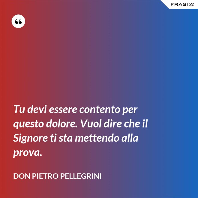 Tu devi essere contento per questo dolore. Vuol dire che il Signore ti sta mettendo alla prova. - don Pietro Pellegrini