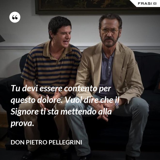 Tu devi essere contento per questo dolore. Vuol dire che il Signore ti sta mettendo alla prova. - don Pietro Pellegrini