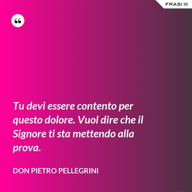 Tu devi essere contento per questo dolore. Vuol dire che il Signore ti sta mettendo alla prova. - don Pietro Pellegrini